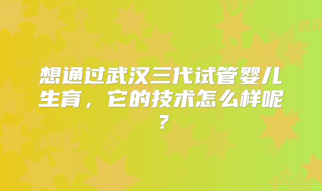 想通过武汉三代试管婴儿生育，它的技术怎么样呢？