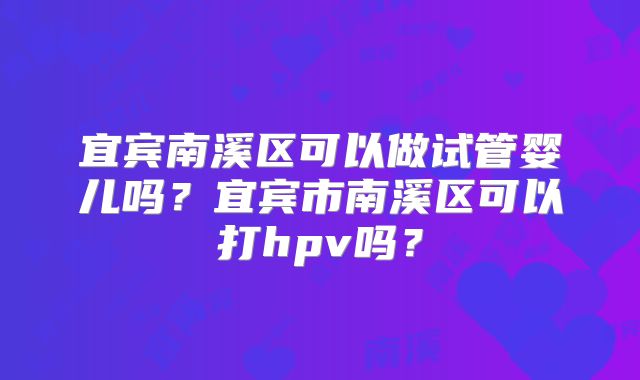 宜宾南溪区可以做试管婴儿吗？宜宾市南溪区可以打hpv吗？