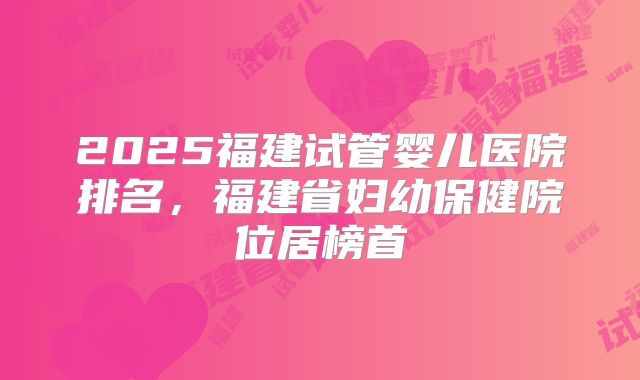 2025福建试管婴儿医院排名，福建省妇幼保健院位居榜首