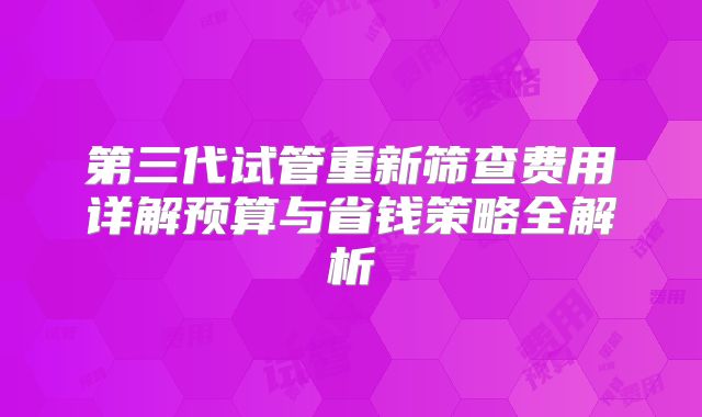 第三代试管重新筛查费用详解预算与省钱策略全解析