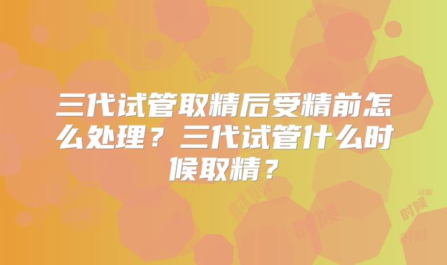 三代试管取精后受精前怎么处理？三代试管什么时候取精？