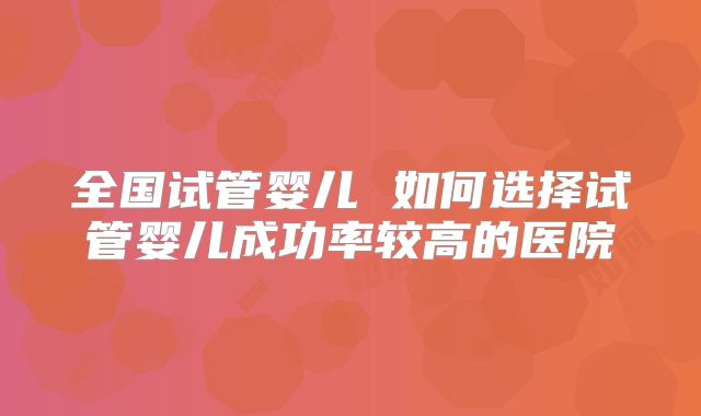 全国试管婴儿 如何选择试管婴儿成功率较高的医院