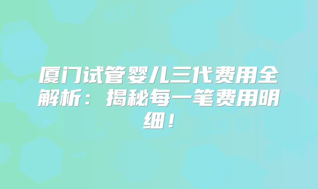 厦门试管婴儿三代费用全解析：揭秘每一笔费用明细！