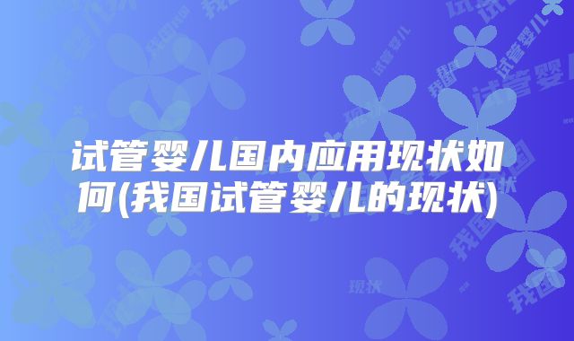 试管婴儿国内应用现状如何(我国试管婴儿的现状)