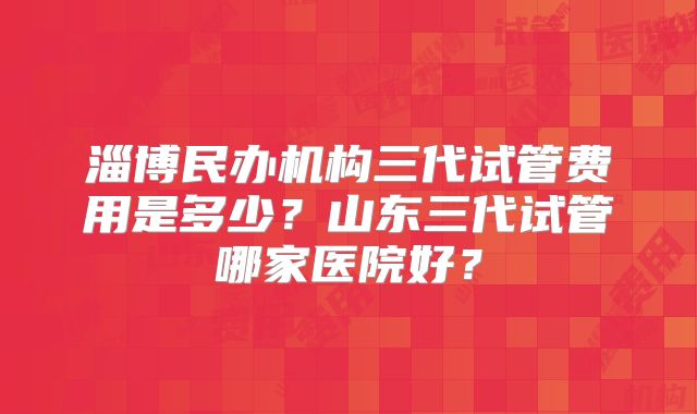 淄博民办机构三代试管费用是多少？山东三代试管哪家医院好？