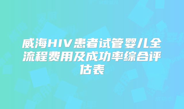 威海HIV患者试管婴儿全流程费用及成功率综合评估表