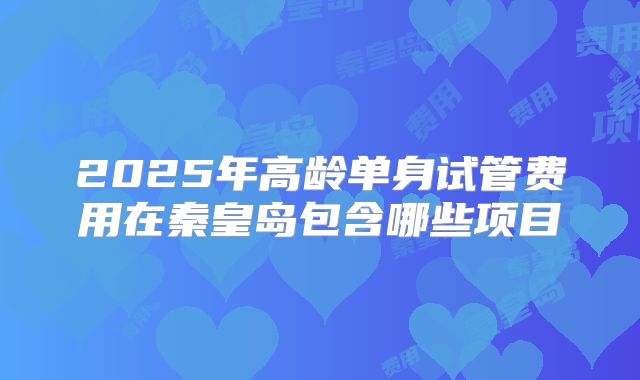 2025年高龄单身试管费用在秦皇岛包含哪些项目