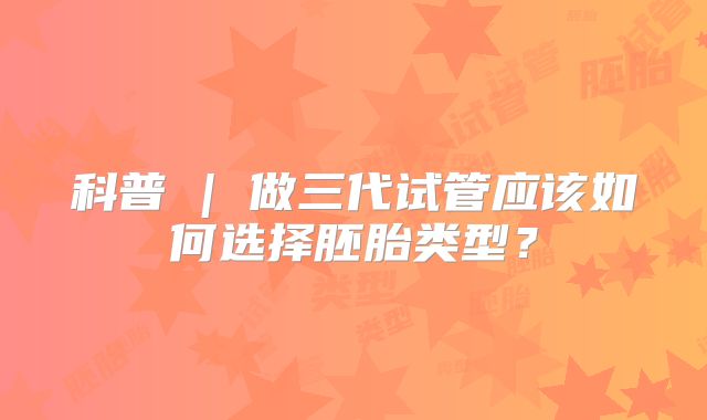 科普 | 做三代试管应该如何选择胚胎类型?
