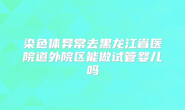 染色体异常去黑龙江省医院道外院区能做试管婴儿吗