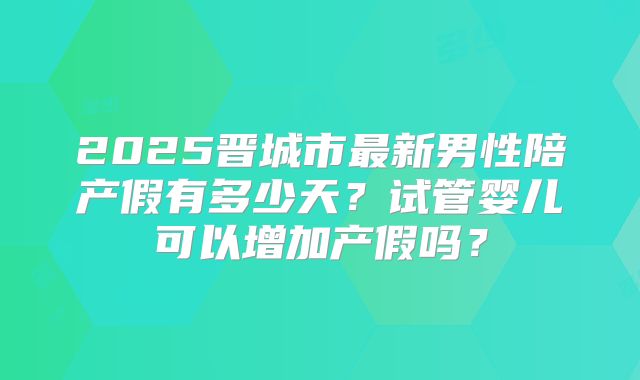 2025晋城市最新男性陪产假有多少天?试管婴儿可以增加产假吗?