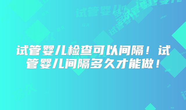 试管婴儿检查可以间隔!试管婴儿间隔多久才能做!