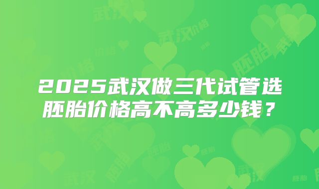 2025武汉做三代试管选胚胎价格高不高多少钱？