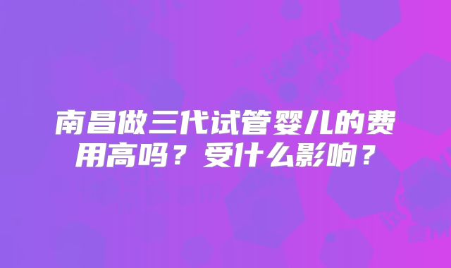 南昌做三代试管婴儿的费用高吗？受什么影响？