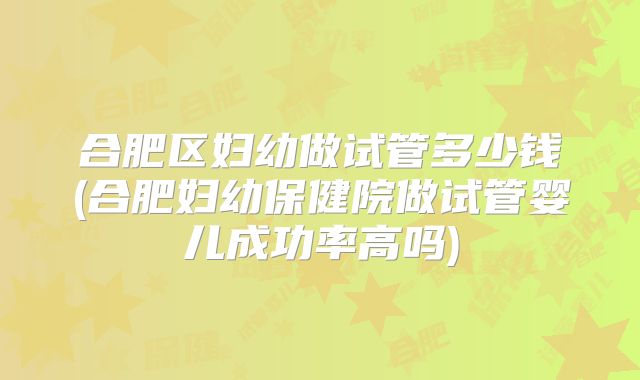 合肥区妇幼做试管多少钱(合肥妇幼保健院做试管婴儿成功率高吗)