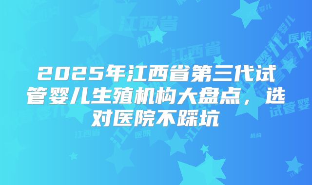 2025年江西省第三代试管婴儿生殖机构大盘点，选对医院不踩坑