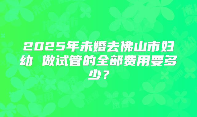 2025年未婚去佛山市妇幼 做试管的全部费用要多少？