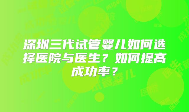 深圳三代试管婴儿如何选择医院与医生？如何提高成功率？