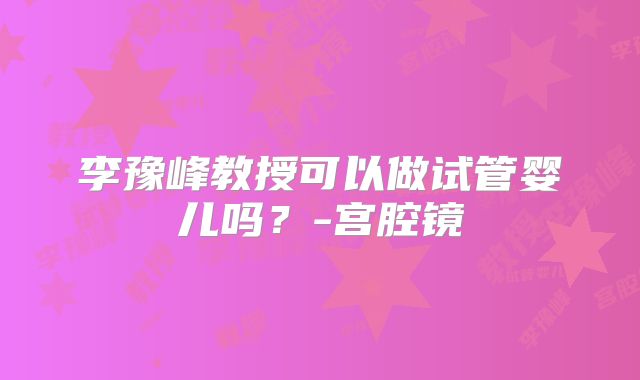 李豫峰教授可以做试管婴儿吗？-宫腔镜
