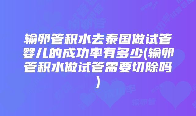 输卵管积水去泰国做试管婴儿的成功率有多少(输卵管积水做试管需要切除吗)