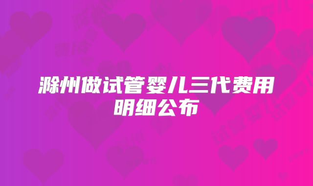 滁州做试管婴儿三代费用明细公布
