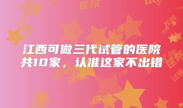 江西可做三代试管的医院共10家，认准这家不出错