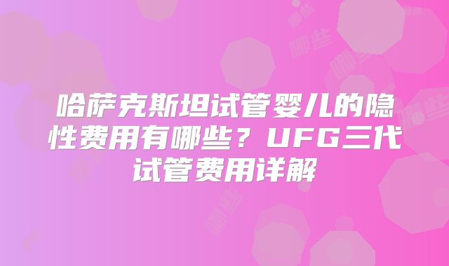 哈萨克斯坦试管婴儿的隐性费用有哪些？UFG三代试管费用详解
