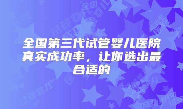 全国第三代试管婴儿医院真实成功率，让你选出最合适的
