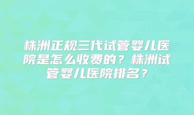 株洲正规三代试管婴儿医院是怎么收费的？株洲试管婴儿医院排名？
