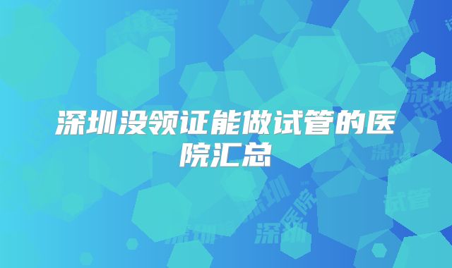 深圳没领证能做试管的医院汇总