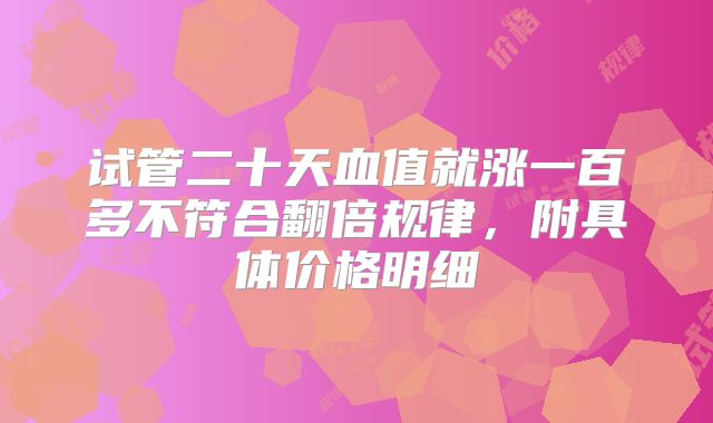 试管二十天血值就涨一百多不符合翻倍规律，附具体价格明细