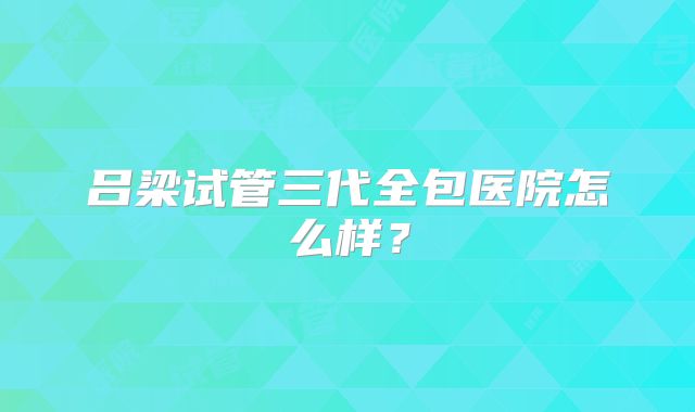 吕梁试管三代全包医院怎么样？