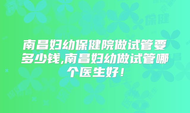 南昌妇幼保健院做试管要多少钱,南昌妇幼做试管哪个医生好！