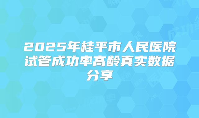 2025年桂平市人民医院试管成功率高龄真实数据分享