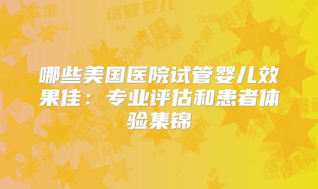 哪些美国医院试管婴儿效果佳：专业评估和患者体验集锦