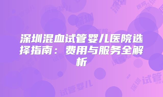 深圳混血试管婴儿医院选择指南：费用与服务全解析