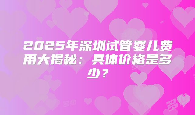 2025年深圳试管婴儿费用大揭秘:具体价格是多少?