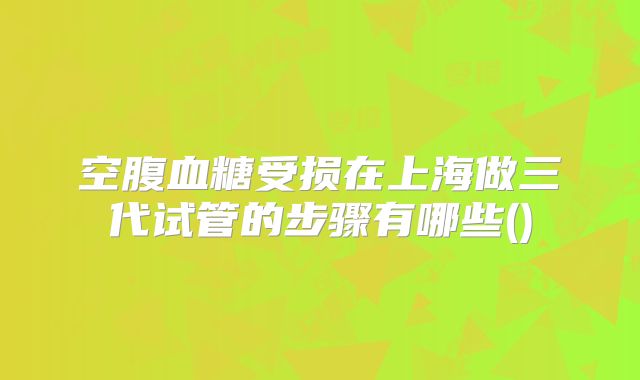 空腹血糖受损在上海做三代试管的步骤有哪些()