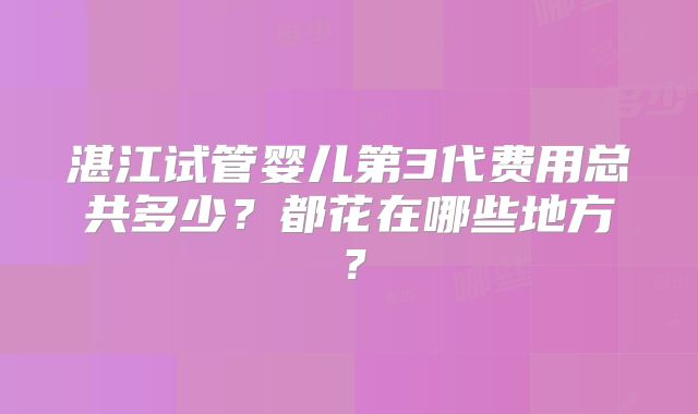 湛江试管婴儿第3代费用总共多少?都花在哪些地方?
