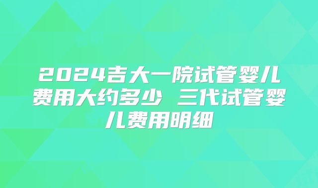 2024吉大一院试管婴儿费用大约多少 三代试管婴儿费用明细