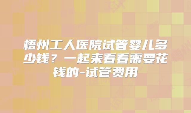 梧州工人医院试管婴儿多少钱？一起来看看需要花钱的-试管费用