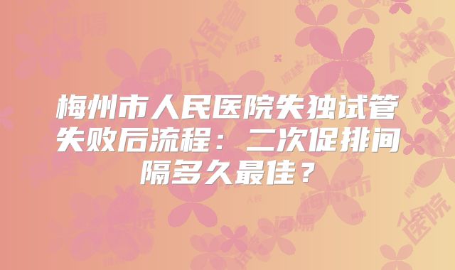 梅州市人民医院失独试管失败后流程：二次促排间隔多久最佳？