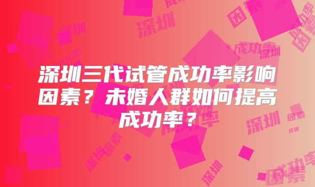 深圳三代试管成功率影响因素？未婚人群如何提高成功率？