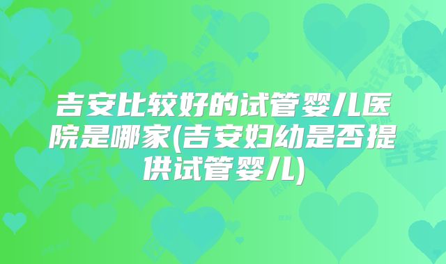 吉安比较好的试管婴儿医院是哪家(吉安妇幼是否提供试管婴儿)