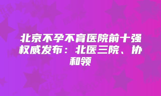 北京不孕不育医院前十强权威发布：北医三院、协和领