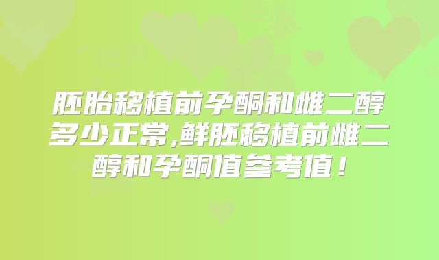 胚胎移植前孕酮和雌二醇多少正常,鲜胚移植前雌二醇和孕酮值参考值！
