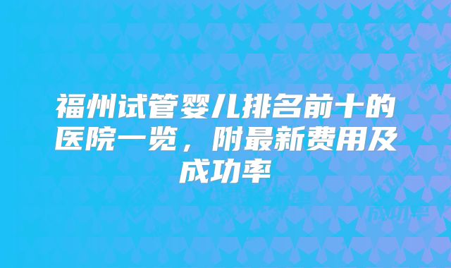 福州试管婴儿排名前十的医院一览，附最新费用及成功率