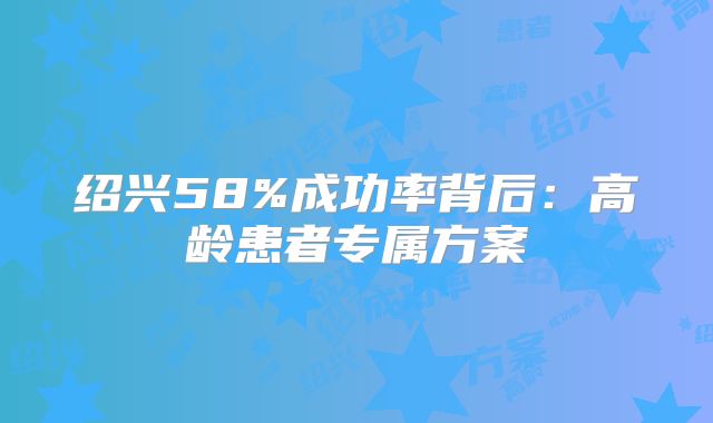 绍兴58%成功率背后：高龄患者专属方案