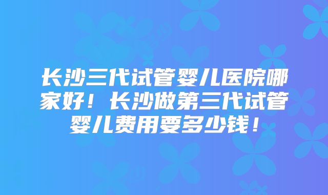 长沙三代试管婴儿医院哪家好！长沙做第三代试管婴儿费用要多少钱！