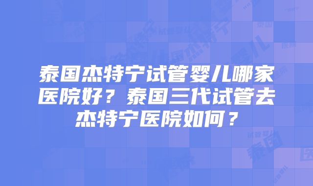 泰国杰特宁试管婴儿哪家医院好？泰国三代试管去杰特宁医院如何？
