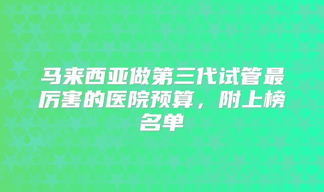 马来西亚做第三代试管最厉害的医院预算，附上榜名单